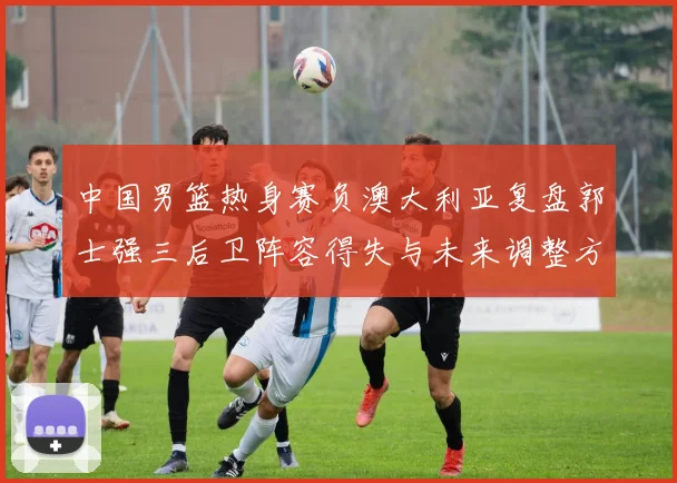 中国男篮热身赛负澳大利亚复盘郭士强三后卫阵容得失与未来调整方向