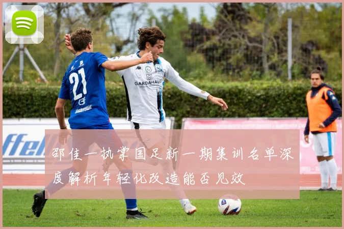 邵佳一执掌国足新一期集训名单深度解析年轻化改造能否见效