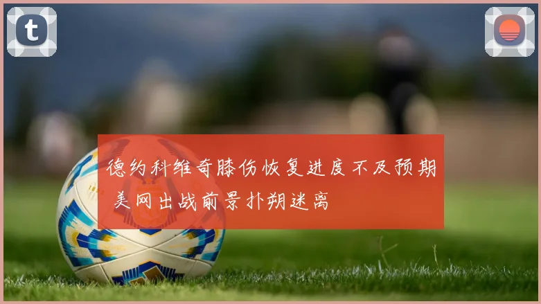 德约科维奇膝伤恢复进度不及预期 美网出战前景扑朔迷离