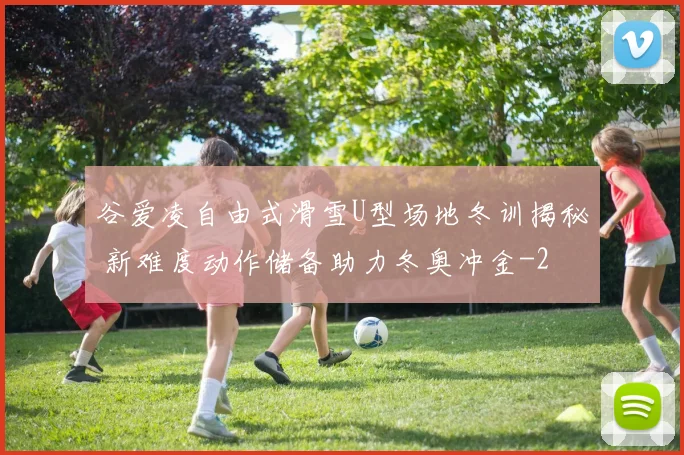 谷爱凌自由式滑雪U型场地冬训揭秘 新难度动作储备助力冬奥冲金