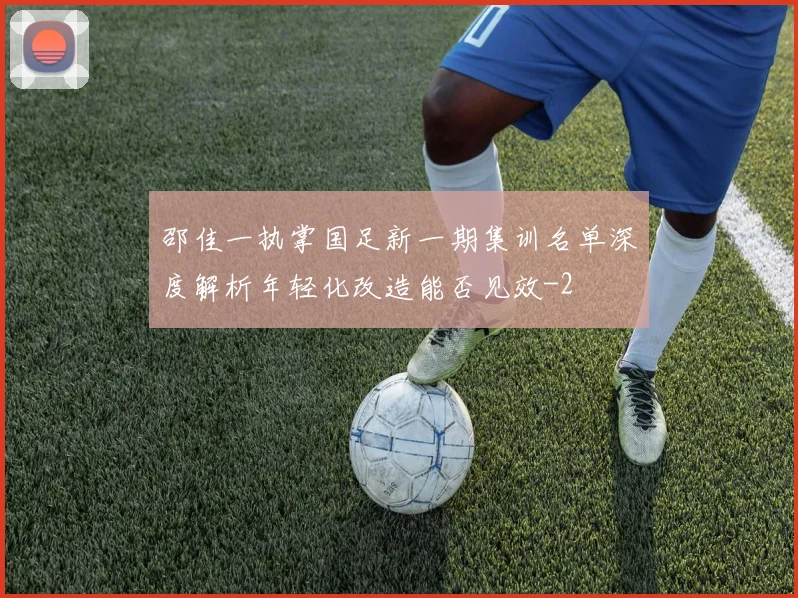邵佳一执掌国足新一期集训名单深度解析年轻化改造能否见效