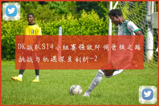 DK战队S14小组赛强敌环伺晋级之路挑战与机遇深度剖析