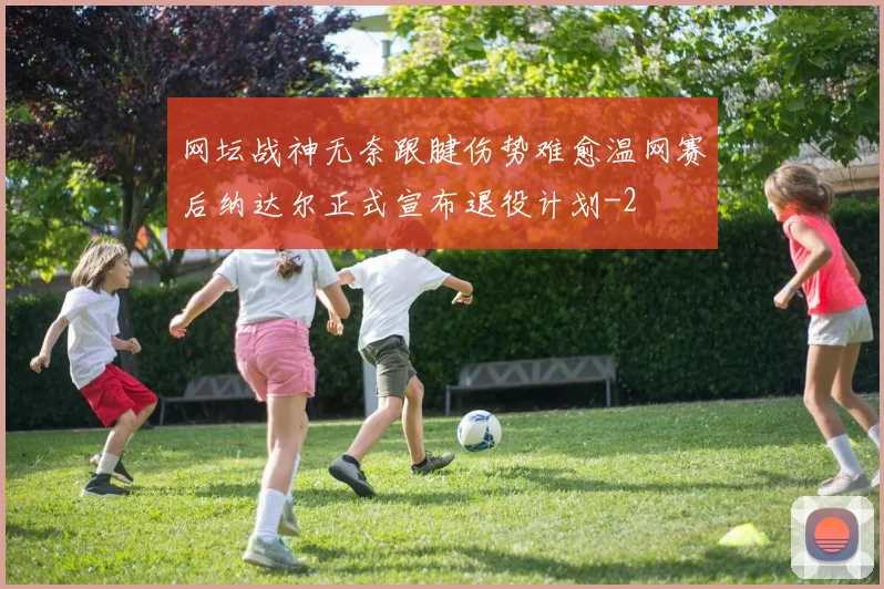 网坛战神无奈跟腱伤势难愈温网赛后纳达尔正式宣布退役计划