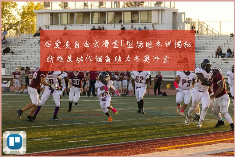 谷爱凌自由式滑雪U型场地冬训揭秘 新难度动作储备助力冬奥冲金