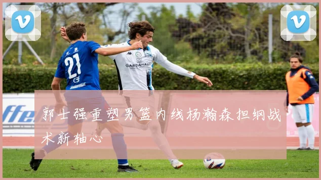 郭士强重塑男篮内线杨瀚森担纲战术新轴心