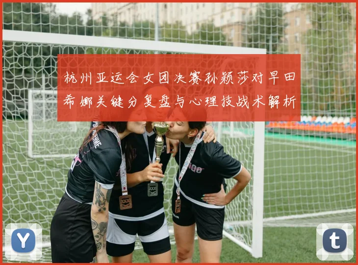 杭州亚运会女团决赛孙颖莎对早田希娜关键分复盘与心理技战术解析