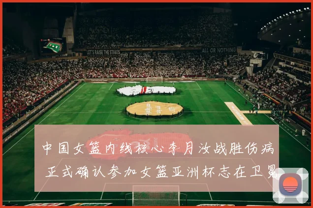 中国女篮内线核心李月汝战胜伤病 正式确认参加女篮亚洲杯志在卫冕