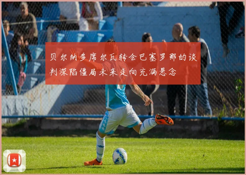 贝尔纳多席尔瓦转会巴塞罗那的谈判深陷僵局未来走向充满悬念