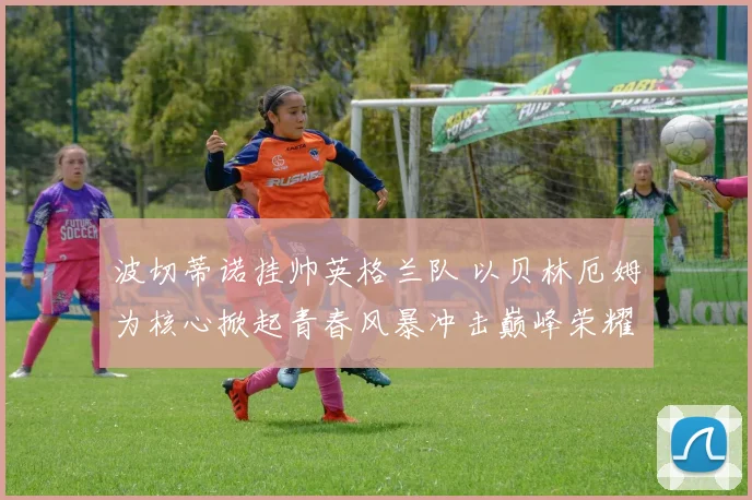 波切蒂诺挂帅英格兰队 以贝林厄姆为核心掀起青春风暴冲击巅峰荣耀