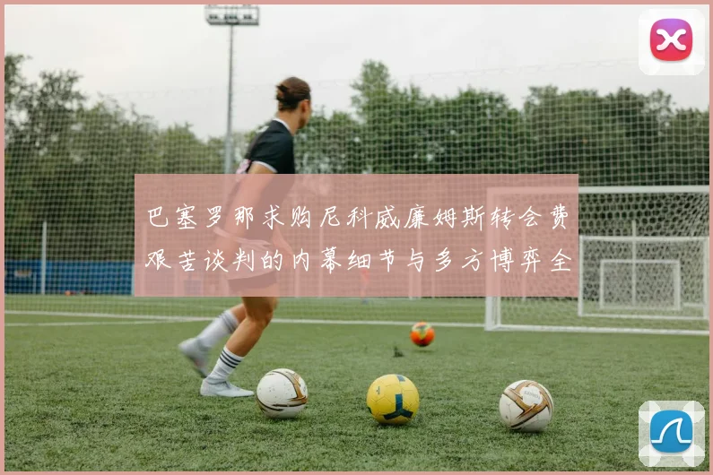 巴塞罗那求购尼科威廉姆斯转会费艰苦谈判的内幕细节与多方博弈全景分析