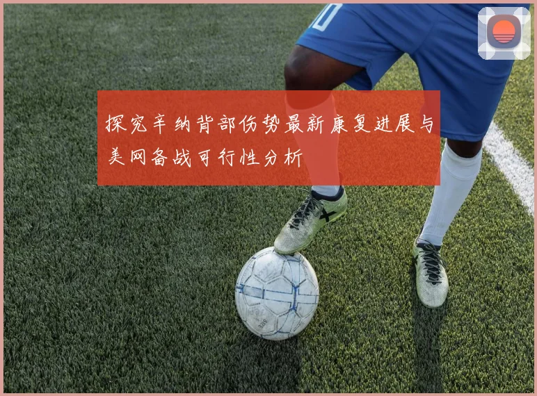 探究辛纳背部伤势最新康复进展与美网备战可行性分析