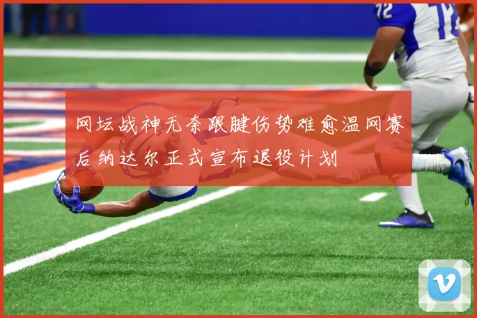 网坛战神无奈跟腱伤势难愈温网赛后纳达尔正式宣布退役计划