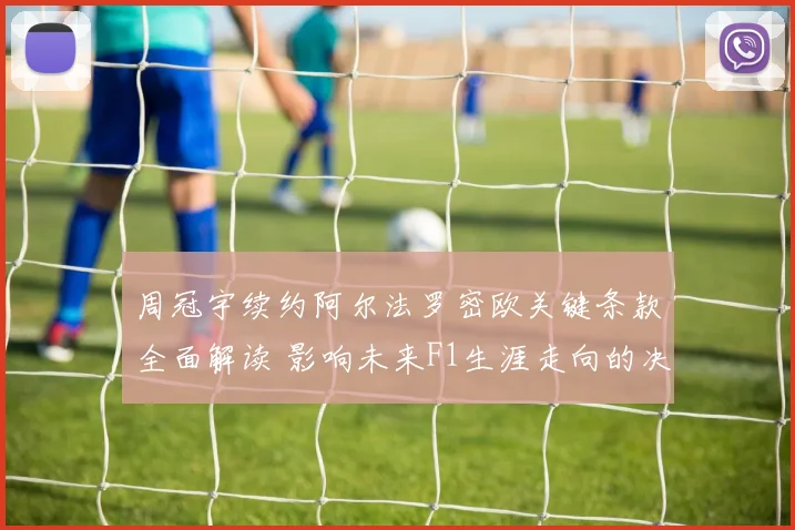 周冠宇续约阿尔法罗密欧关键条款全面解读 影响未来F1生涯走向的决定性因素曝光