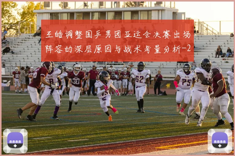 王皓调整国乒男团亚运会决赛出场阵容的深层原因与战术考量分析