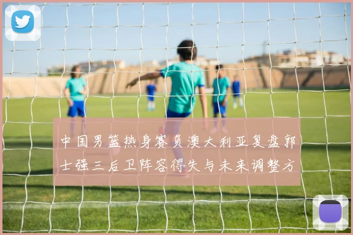 中国男篮热身赛负澳大利亚复盘郭士强三后卫阵容得失与未来调整方向