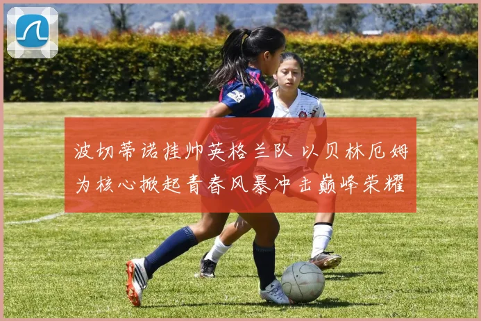 波切蒂诺挂帅英格兰队 以贝林厄姆为核心掀起青春风暴冲击巅峰荣耀