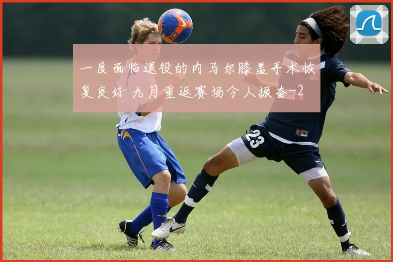 一度面临退役的内马尔膝盖手术恢复良好 九月重返赛场令人振奋