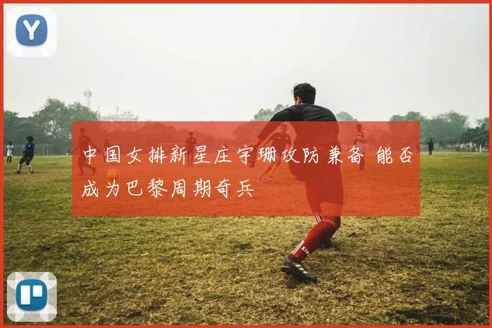 中国女排新星庄宇珊攻防兼备 能否成为巴黎周期奇兵