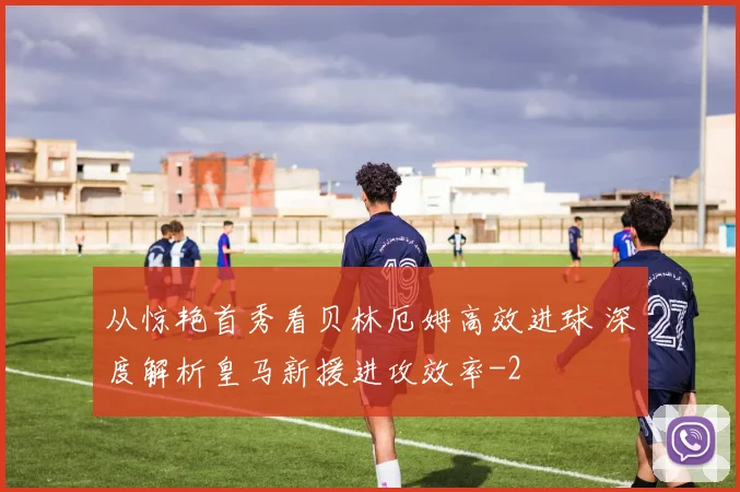 从惊艳首秀看贝林厄姆高效进球 深度解析皇马新援进攻效率