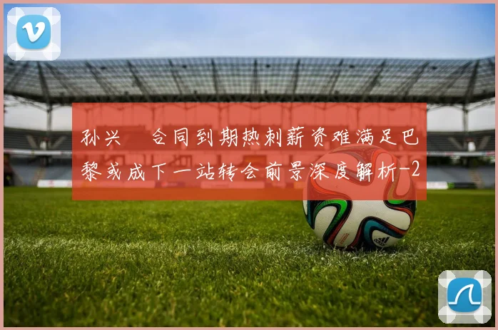 孙兴慜合同到期热刺薪资难满足巴黎或成下一站转会前景深度解析