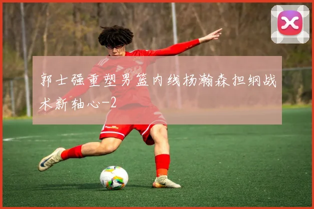 郭士强重塑男篮内线杨瀚森担纲战术新轴心