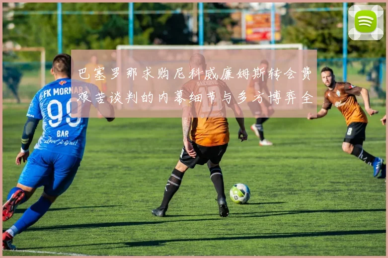 巴塞罗那求购尼科威廉姆斯转会费艰苦谈判的内幕细节与多方博弈全景分析