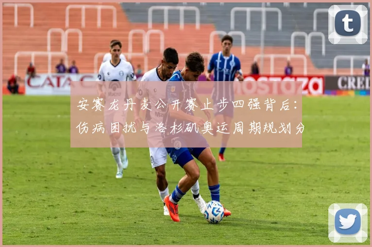 安赛龙丹麦公开赛止步四强背后：伤病困扰与洛杉矶奥运周期规划分析