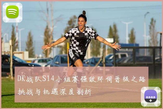 DK战队S14小组赛强敌环伺晋级之路挑战与机遇深度剖析