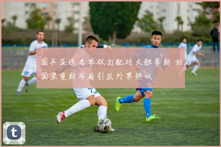 国乒亚运名单双打配对大胆革新 刘国梁重新布局引发外界热议
