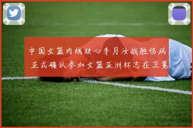 中国女篮内线核心李月汝战胜伤病 正式确认参加女篮亚洲杯志在卫冕