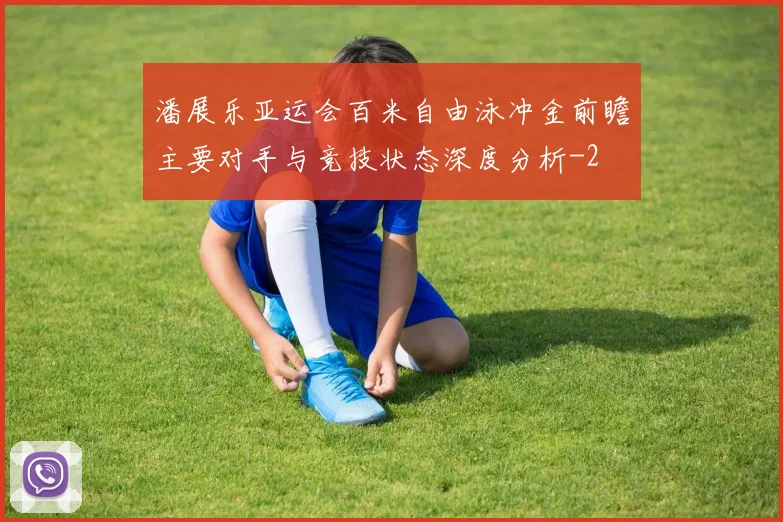 潘展乐亚运会百米自由泳冲金前瞻主要对手与竞技状态深度分析