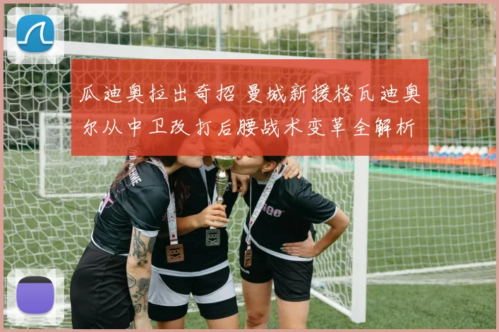 瓜迪奥拉出奇招 曼城新援格瓦迪奥尔从中卫改打后腰战术变革全解析