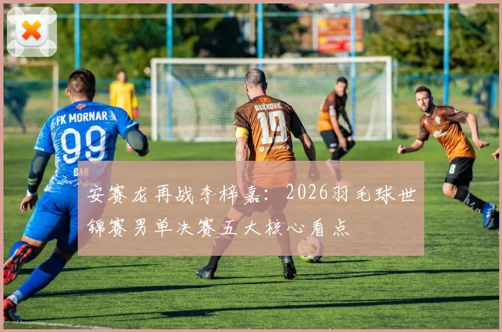 安赛龙再战李梓嘉：2026羽毛球世锦赛男单决赛五大核心看点