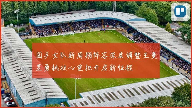国乒女队新周期阵容深度调整王曼昱勇挑核心重担开启新征程