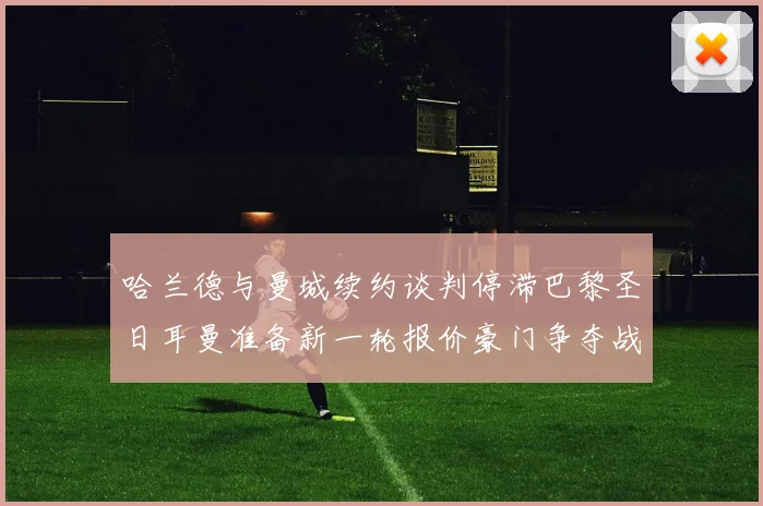哈兰德与曼城续约谈判停滞巴黎圣日耳曼准备新一轮报价豪门争夺战升温