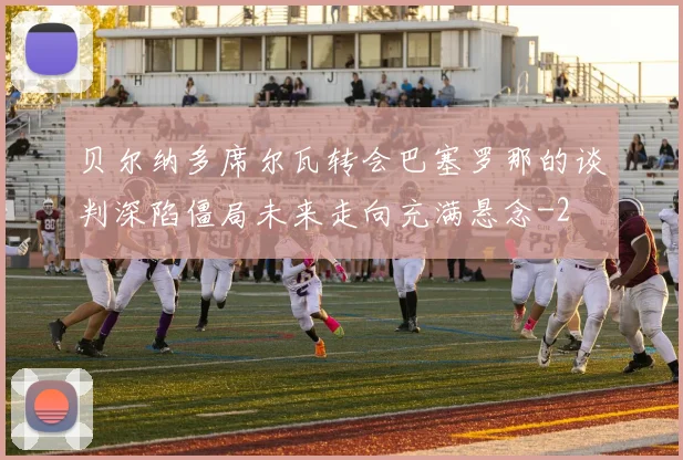 贝尔纳多席尔瓦转会巴塞罗那的谈判深陷僵局未来走向充满悬念