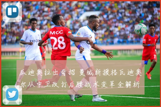 瓜迪奥拉出奇招 曼城新援格瓦迪奥尔从中卫改打后腰战术变革全解析