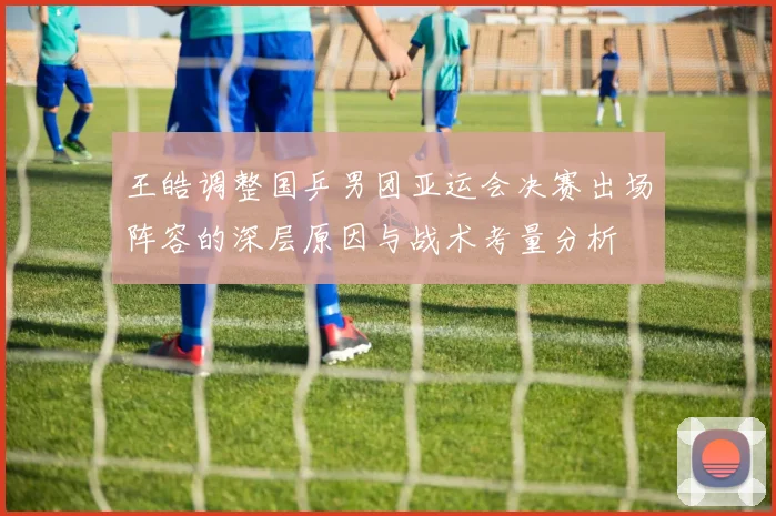 王皓调整国乒男团亚运会决赛出场阵容的深层原因与战术考量分析