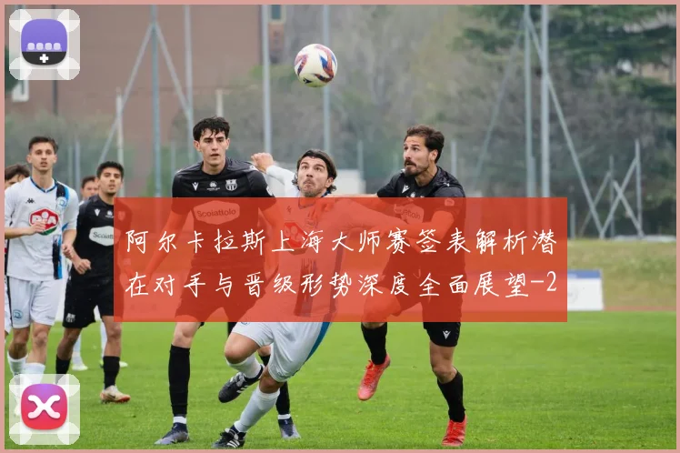 阿尔卡拉斯上海大师赛签表解析潜在对手与晋级形势深度全面展望