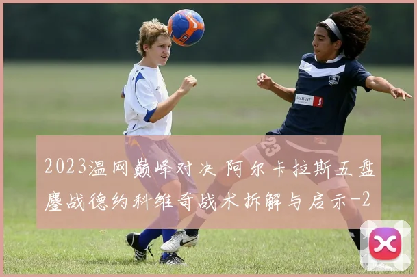 2023温网巅峰对决 阿尔卡拉斯五盘鏖战德约科维奇战术拆解与启示